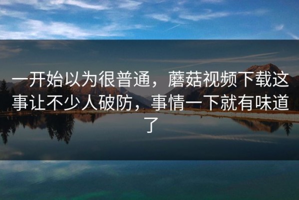 一开始以为很普通，蘑菇视频下载这事让不少人破防，事情一下就有味道了