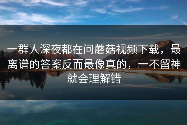一群人深夜都在问蘑菇视频下载，最离谱的答案反而最像真的，一不留神就会理解错