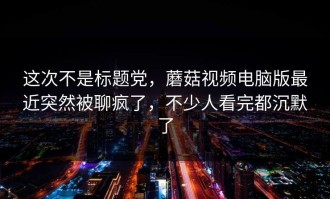 这次不是标题党，蘑菇视频电脑版最近突然被聊疯了，不少人看完都沉默了