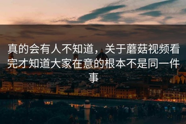 真的会有人不知道，关于蘑菇视频看完才知道大家在意的根本不是同一件事