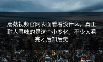蘑菇视频官网表面看着没什么，真正耐人寻味的是这个小变化，不少人看完才后知后觉