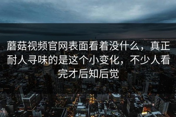 蘑菇视频官网表面看着没什么，真正耐人寻味的是这个小变化，不少人看完才后知后觉