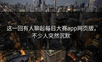 这一回有人聊起每日大赛app网页版，不少人突然沉默