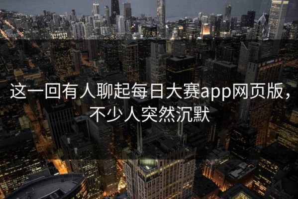 这一回有人聊起每日大赛app网页版，不少人突然沉默