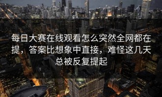 每日大赛在线观看怎么突然全网都在提，答案比想象中直接，难怪这几天总被反复提起