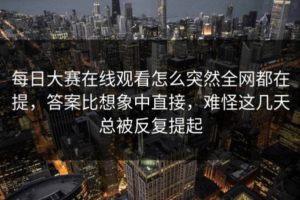 每日大赛在线观看怎么突然全网都在提，答案比想象中直接，难怪这几天总被反复提起