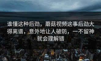 谁懂这种后劲，蘑菇视频这事后劲大得离谱，意外地让人破防，一不留神就会理解错