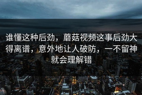 谁懂这种后劲，蘑菇视频这事后劲大得离谱，意外地让人破防，一不留神就会理解错