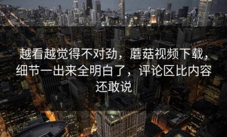 越看越觉得不对劲，蘑菇视频下载，细节一出来全明白了，评论区比内容还敢说