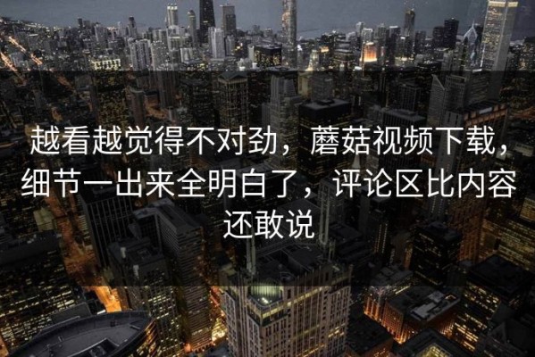 越看越觉得不对劲，蘑菇视频下载，细节一出来全明白了，评论区比内容还敢说