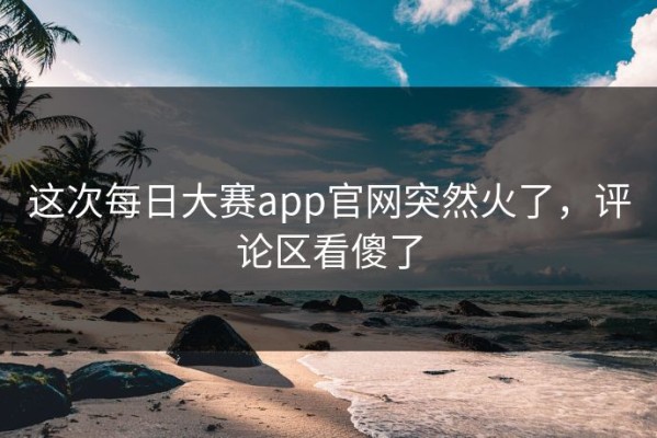 这次每日大赛app官网突然火了，评论区看傻了