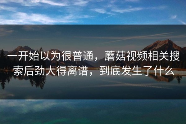 一开始以为很普通，蘑菇视频相关搜索后劲大得离谱，到底发生了什么