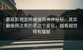 蘑菇影视官网被说得神神秘秘，其实最值得注意的是这个变化，越看越觉得有猫腻