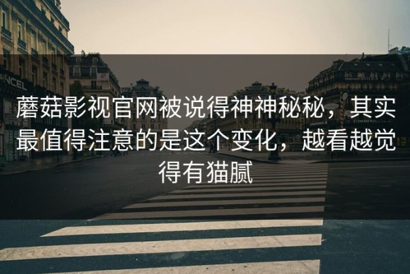蘑菇影视官网被说得神神秘秘，其实最值得注意的是这个变化，越看越觉得有猫腻