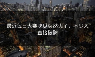 最近每日大赛吃瓜突然火了，不少人直接破防