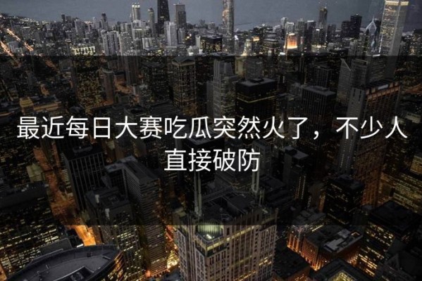最近每日大赛吃瓜突然火了，不少人直接破防