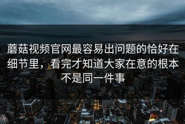 蘑菇视频官网最容易出问题的恰好在细节里，看完才知道大家在意的根本不是同一件事