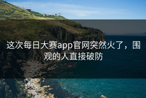这次每日大赛app官网突然火了，围观的人直接破防