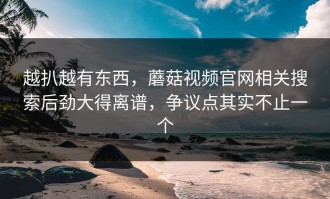 越扒越有东西，蘑菇视频官网相关搜索后劲大得离谱，争议点其实不止一个