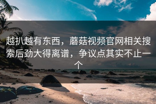 越扒越有东西，蘑菇视频官网相关搜索后劲大得离谱，争议点其实不止一个