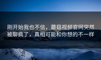 刚开始我也不信，蘑菇视频官网突然被聊疯了，真相可能和你想的不一样