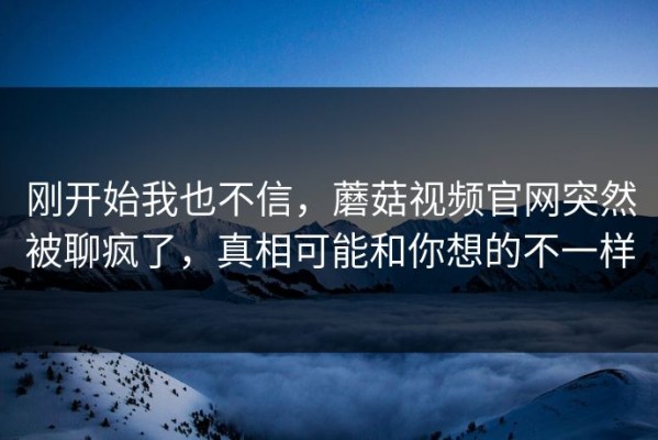 刚开始我也不信，蘑菇视频官网突然被聊疯了，真相可能和你想的不一样