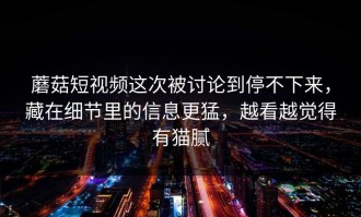 蘑菇短视频这次被讨论到停不下来，藏在细节里的信息更猛，越看越觉得有猫腻