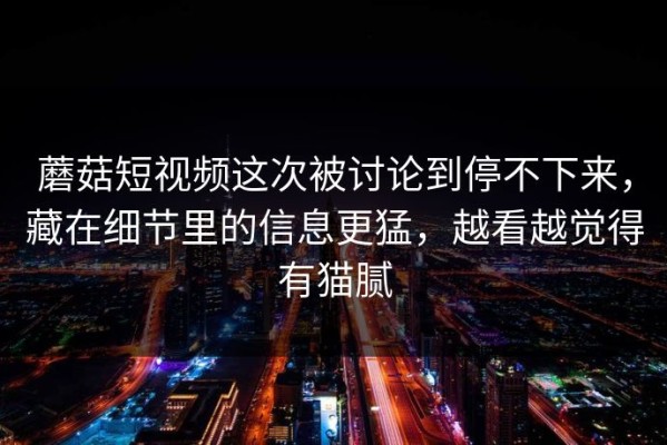 蘑菇短视频这次被讨论到停不下来，藏在细节里的信息更猛，越看越觉得有猫腻