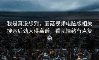 我是真没想到，蘑菇视频电脑版相关搜索后劲大得离谱，看完情绪有点复杂