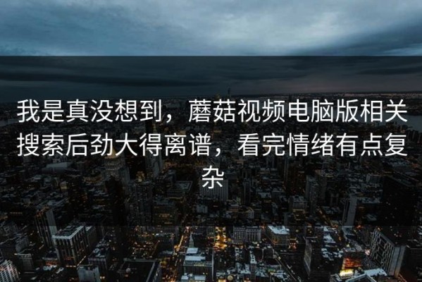 我是真没想到，蘑菇视频电脑版相关搜索后劲大得离谱，看完情绪有点复杂