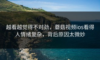 越看越觉得不对劲，蘑菇视频ios看得人情绪复杂，背后原因太微妙