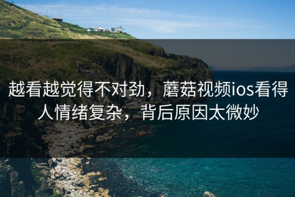 越看越觉得不对劲，蘑菇视频ios看得人情绪复杂，背后原因太微妙
