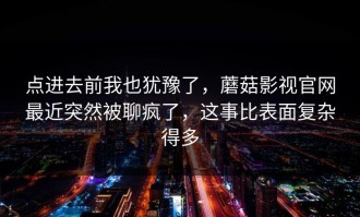点进去前我也犹豫了，蘑菇影视官网最近突然被聊疯了，这事比表面复杂得多