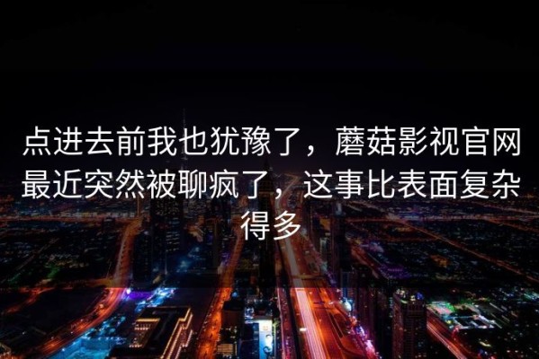 点进去前我也犹豫了，蘑菇影视官网最近突然被聊疯了，这事比表面复杂得多