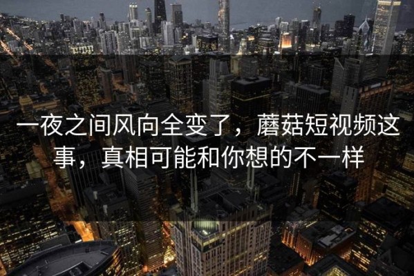 一夜之间风向全变了，蘑菇短视频这事，真相可能和你想的不一样