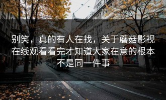 别笑，真的有人在找，关于蘑菇影视在线观看看完才知道大家在意的根本不是同一件事