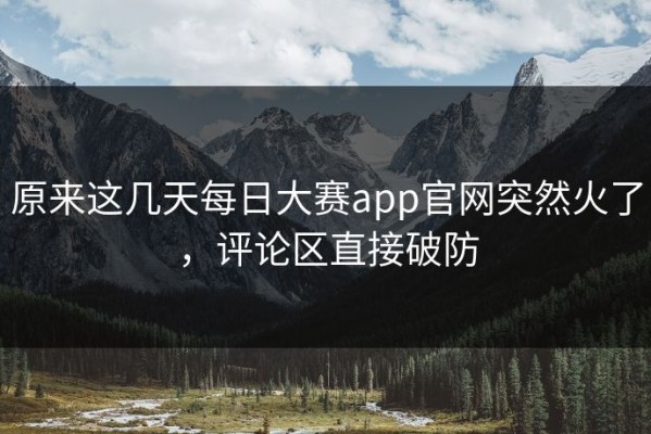 原来这几天每日大赛app官网突然火了，评论区直接破防
