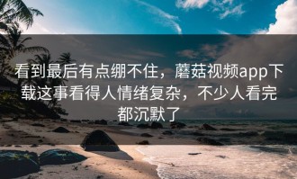 看到最后有点绷不住，蘑菇视频app下载这事看得人情绪复杂，不少人看完都沉默了