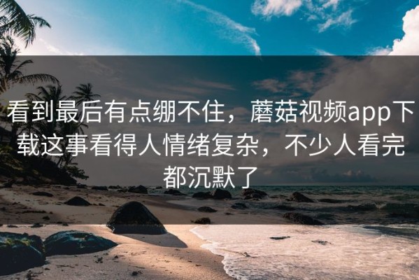 看到最后有点绷不住，蘑菇视频app下载这事看得人情绪复杂，不少人看完都沉默了