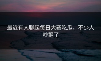 最近有人聊起每日大赛吃瓜，不少人吵翻了