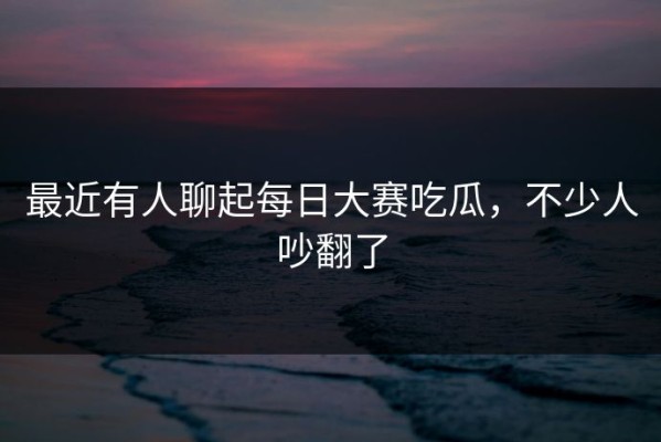 最近有人聊起每日大赛吃瓜，不少人吵翻了