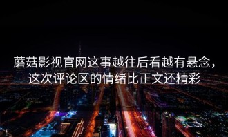 蘑菇影视官网这事越往后看越有悬念，这次评论区的情绪比正文还精彩