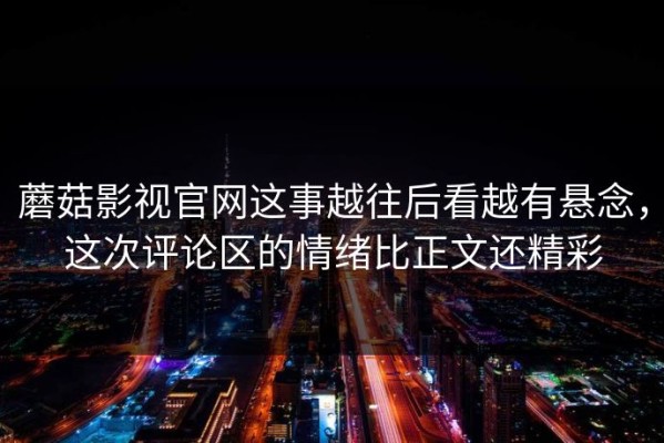 蘑菇影视官网这事越往后看越有悬念，这次评论区的情绪比正文还精彩