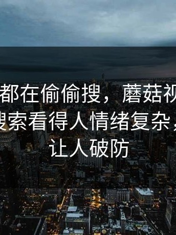 原来大家都在偷偷搜，蘑菇视频app下载相关搜索看得人情绪复杂，意外地让人破防