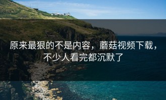 原来最狠的不是内容，蘑菇视频下载，不少人看完都沉默了