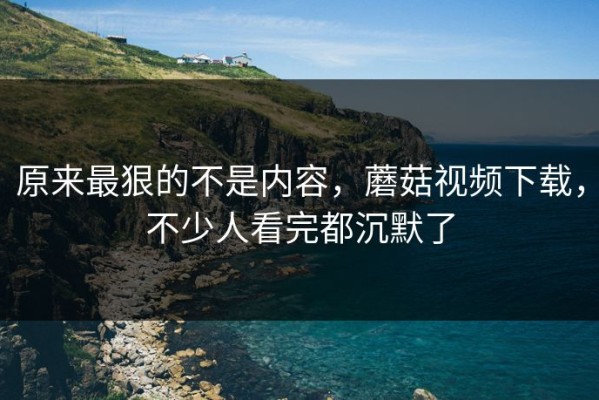 原来最狠的不是内容，蘑菇视频下载，不少人看完都沉默了