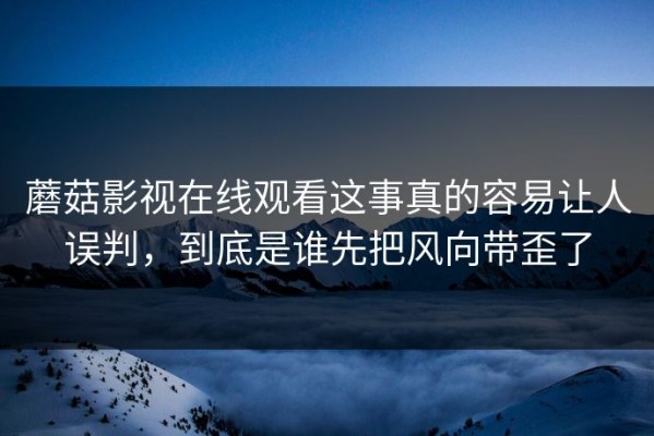 蘑菇影视在线观看这事真的容易让人误判，到底是谁先把风向带歪了