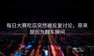 每日大赛吃瓜突然被反复讨论，原来是因为翻车瞬间