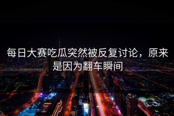 每日大赛吃瓜突然被反复讨论，原来是因为翻车瞬间