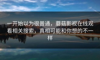 一开始以为很普通，蘑菇影视在线观看相关搜索，真相可能和你想的不一样
